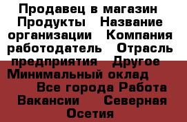 Продавец в магазин "Продукты › Название организации ­ Компания-работодатель › Отрасль предприятия ­ Другое › Минимальный оклад ­ 18 000 - Все города Работа » Вакансии   . Северная Осетия